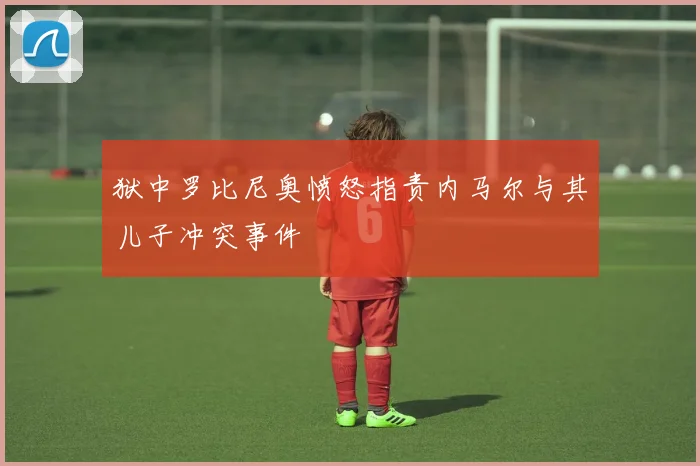 狱中罗比尼奥愤怒指责内马尔与其儿子冲突事件