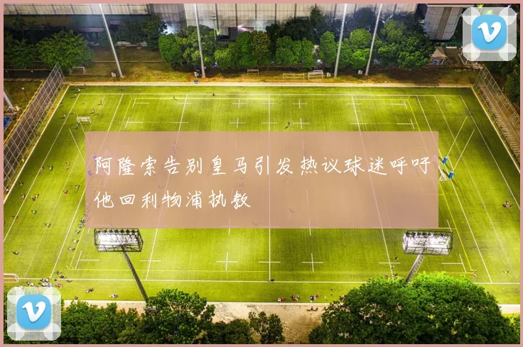 阿隆索告别皇马引发热议球迷呼吁他回利物浦执教
