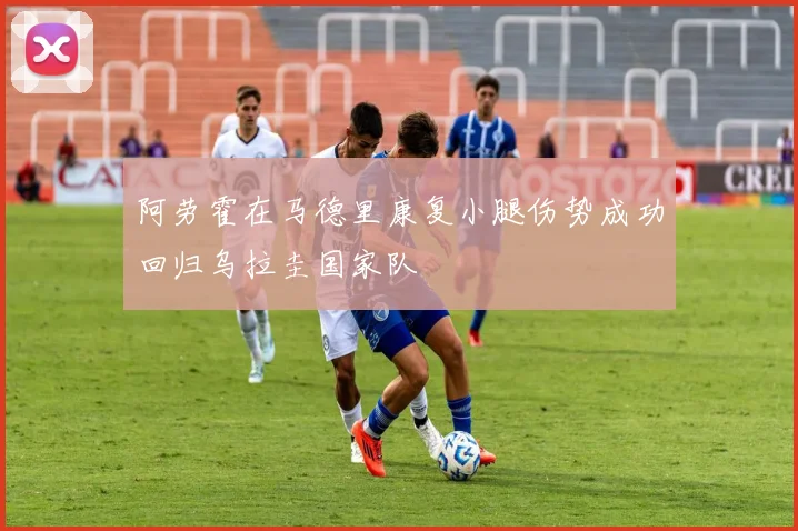 阿劳霍在马德里康复小腿伤势成功回归乌拉圭国家队