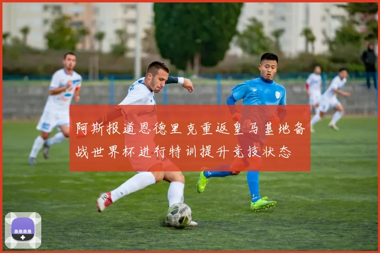 阿斯报道恩德里克重返皇马基地备战世界杯进行特训提升竞技状态