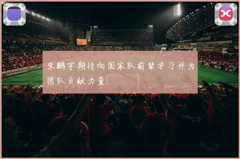 朱鹏宇期待向国家队前辈学习并为团队贡献力量