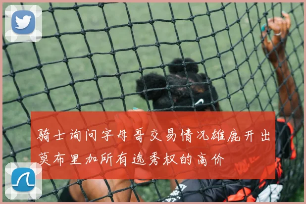 骑士询问字母哥交易情况雄鹿开出莫布里加所有选秀权的高价