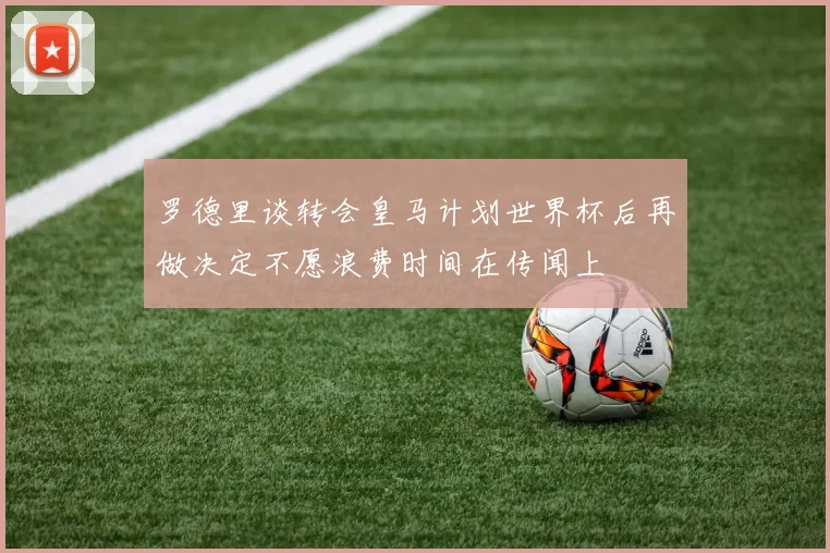 罗德里谈转会皇马计划世界杯后再做决定不愿浪费时间在传闻上