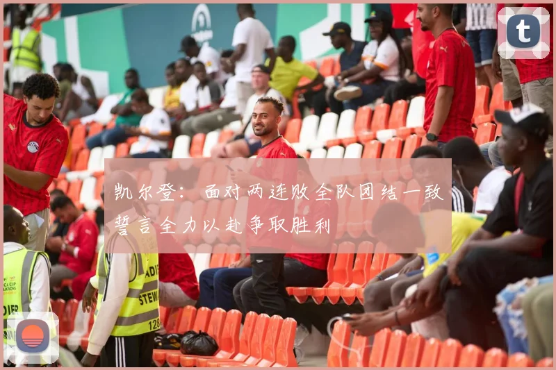 凯尔登：面对两连败全队团结一致誓言全力以赴争取胜利
