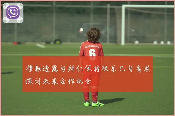 穆勒透露与拜仁保持联系已与高层探讨未来合作机会