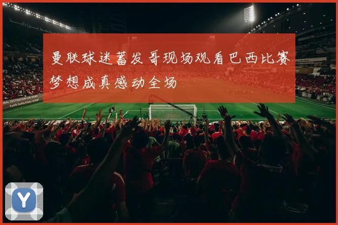 曼联球迷蓄发哥现场观看巴西比赛梦想成真感动全场